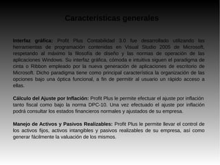 Características generales
Interfaz gráfica: Profit Plus Contabilidad 3.0 fue desarrollado utilizando las
herramientas de programación contenidas en Visual Studio 2005 de Microsoft,
respetando al máximo la filosofía de diseño y las normas de operación de las
aplicaciones Windows. Su interfaz gráfica, cómoda e intuitiva siguen el paradigma de
cinta o Ribbon empleado por la nueva generación de aplicaciones de escritorio de
Microsoft. Dicho paradigma tiene como principal característica la organización de las
opciones bajo una óptica funcional, a fin de permitir al usuario un rápido acceso a
ellas.
Cálculo del Ajuste por Inflación: Profit Plus le permite efectuar el ajuste por inflación
tanto fiscal como bajo la norma DPC-10. Una vez efectuado el ajuste por inflación
podrá consultar los estados financieros normales y ajustados de su empresa.
Manejo de Activos y Pasivos Realizables: Profit Plus le permite llevar el control de
los activos fijos, activos intangibles y pasivos realizables de su empresa, así como
generar fácilmente la valuación de los mismos.
 