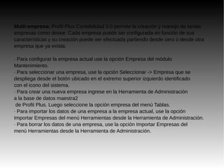 Multi-empresa: Profit Plus Contabilidad 3.0 permite la creación y manejo de tantas
empresas como desee. Cada empresa puede ser configurada en función de sus
características y su creación puede ser efectuada partiendo desde cero o desde otra
empresa que ya exista.
· Para configurar la empresa actual use la opción Empresa del módulo
Mantenimiento.
· Para seleccionar una empresa, use la opción Seleccionar -> Empresa que se
despliega desde el botón ubicado en el extremo superior izquierdo identificado
con el icono del sistema.
· Para crear una nueva empresa ingrese en la Herramienta de Administración
a la base de datos maestra2
de Profit Plus. Luego seleccione la opción empresa del menú Tablas.
· Para importar los datos de una empresa a la empresa actual, use la opción
Importar Empresas del menú Herramientas desde la Herramienta de Administración.
· Para borrar los datos de una empresa, use la opción Importar Empresas del
menú Herramientas desde la Herramienta de Administración.
 