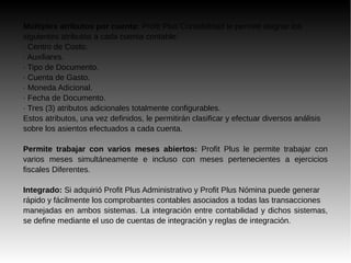 Múltiples atributos por cuenta: Profit Plus Contabilidad le permite asignar los
siguientes atributos a cada cuenta contable:
· Centro de Costo.
· Auxiliares.
· Tipo de Documento.
· Cuenta de Gasto.
· Moneda Adicional.
· Fecha de Documento.
· Tres (3) atributos adicionales totalmente configurables.
Estos atributos, una vez definidos, le permitirán clasificar y efectuar diversos análisis
sobre los asientos efectuados a cada cuenta.
Permite trabajar con varios meses abiertos: Profit Plus le permite trabajar con
varios meses simultáneamente e incluso con meses pertenecientes a ejercicios
fiscales Diferentes.
Integrado: Si adquirió Profit Plus Administrativo y Profit Plus Nómina puede generar
rápido y fácilmente los comprobantes contables asociados a todas las transacciones
manejadas en ambos sistemas. La integración entre contabilidad y dichos sistemas,
se define mediante el uso de cuentas de integración y reglas de integración.
 
