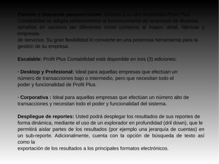 Flexible y altamente parametrizable: Gracias a su alta flexibilidad Profit Plus
Contabilidad se adapta perfectamente al funcionamiento de empresas de diversos
tamaños en sectores tan diferentes como comercio al mayor, detal, fábricas y
empresas
de servicios. Su gran flexibilidad lo convierte en una poderosa herramienta para la
gestión de su empresa.
Escalable: Profit Plus Contabilidad está disponible en tres (3) ediciones:
· Desktop y Profesional: Ideal para aquellas empresas que efectúan un
número de transacciones bajo o intermedio, pero que necesitan todo el
poder y funcionalidad de Profit Plus.
· Corporativa : Ideal para aquellas empresas que efectúan un número alto de
transacciones y necesitan todo el poder y funcionalidad del sistema.
Despliegue de reportes: Usted podrá desplegar los resultados de sus reportes de
forma dinámica, mediante el uso de un explorador en profundidad (dril down), que le
permitirá aislar partes de los resultados (por ejemplo una jerarquía de cuentas) en
un sub-reporte. Adicionalmente, cuenta con la opción de búsqueda de texto así
como la
exportación de los resultados a los principales formatos electrónicos.
 