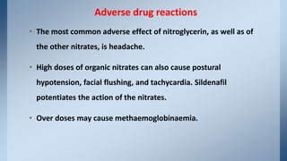 • The most common adverse effect of nitroglycerin, as well as of
the other nitrates, is headache.
• High doses of organic nitrates can also cause postural
hypotension, facial flushing, and tachycardia. Sildenafil
potentiates the action of the nitrates.
• Over doses may cause methaemoglobinaemia.
Adverse drug reactions
 