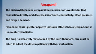 • The diphenylalkylamine verapamil slows cardiac atrioventricular (AV)
conduction directly, and decreases heart rate, contractility, blood pressure,
and oxygen demand.
• Verapamil causes greater negative inotropic effects than nifedipine, but it
is a weaker vasodilator.
• The drug is extensively metabolized by the liver; therefore, care must be
taken to adjust the dose in patients with liver dysfunction.
Verapamil
 