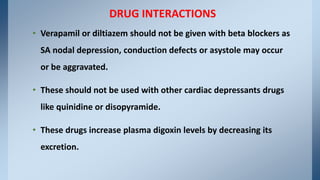 • Verapamil or diltiazem should not be given with beta blockers as
SA nodal depression, conduction defects or asystole may occur
or be aggravated.
• These should not be used with other cardiac depressants drugs
like quinidine or disopyramide.
• These drugs increase plasma digoxin levels by decreasing its
excretion.
DRUG INTERACTIONS
 