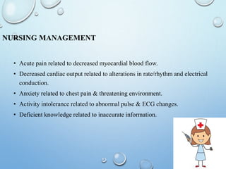 NURSING MANAGEMENT
• Acute pain related to decreased myocardial blood flow.
• Decreased cardiac output related to alterations in rate/rhythm and electrical
conduction.
• Anxiety related to chest pain & threatening environment.
• Activity intolerance related to abnormal pulse & ECG changes.
• Deficient knowledge related to inaccurate information.
 