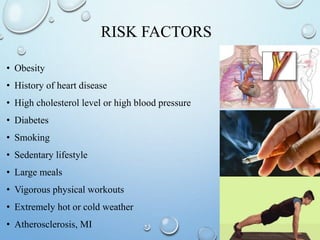 RISK FACTORS
• Obesity
• History of heart disease
• High cholesterol level or high blood pressure
• Diabetes
• Smoking
• Sedentary lifestyle
• Large meals
• Vigorous physical workouts
• Extremely hot or cold weather
• Atherosclerosis, MI
 