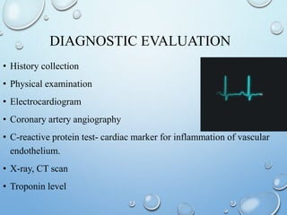 DIAGNOSTIC EVALUATION
• History collection
• Physical examination
• Electrocardiogram
• Coronary artery angiography
• C-reactive protein test- cardiac marker for inflammation of vascular
endothelium.
• X-ray, CT scan
• Troponin level
 