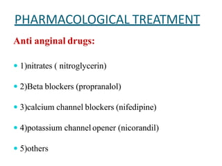 PHARMACOLOGICAL TREATMENT
Anti anginal drugs:
 1)nitrates ( nitroglycerin)
 2)Beta blockers (propranalol)
 3)calcium channel blockers (nifedipine)
 4)potassium channelopener (nicorandil)
 5)others
 