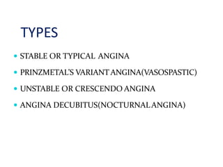 TYPES
 STABLE OR TYPICAL ANGINA
 PRINZMETAL’S VARIANTANGINA(VASOSPASTIC)
 UNSTABLE OR CRESCENDO ANGINA
 ANGINA DECUBITUS(NOCTURNALANGINA)
 