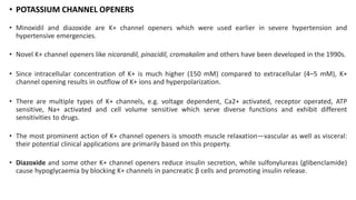 • POTASSIUM CHANNEL OPENERS
• Minoxidil and diazoxide are K+ channel openers which were used earlier in severe hypertension and
hypertensive emergencies.
• Novel K+ channel openers like nicorandil, pinacidil, cromakalim and others have been developed in the 1990s.
• Since intracellular concentration of K+ is much higher (150 mM) compared to extracellular (4–5 mM), K+
channel opening results in outflow of K+ ions and hyperpolarization.
• There are multiple types of K+ channels, e.g. voltage dependent, Ca2+ activated, receptor operated, ATP
sensitive, Na+ activated and cell volume sensitive which serve diverse functions and exhibit different
sensitivities to drugs.
• The most prominent action of K+ channel openers is smooth muscle relaxation—vascular as well as visceral:
their potential clinical applications are primarily based on this property.
• Diazoxide and some other K+ channel openers reduce insulin secretion, while sulfonylureas (glibenclamide)
cause hypoglycaemia by blocking K+ channels in pancreatic β cells and promoting insulin release.
 
