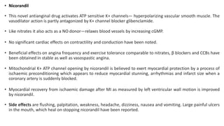 • Nicorandil
• This novel antianginal drug activates ATP sensitive K+ channels— hyperpolarizing vascular smooth muscle. The
vasodilator action is partly antagonized by K+ channel blocker glibenclamide.
• Like nitrates it also acts as a NO donor—relaxes blood vessels by increasing cGMP.
• No significant cardiac effects on contractility and conduction have been noted.
• Beneficial effects on angina frequency and exercise tolerance comparable to nitrates, β blockers and CCBs have
been obtained in stable as well as vasospastic angina.
• Mitochondrial K+ ATP channel opening by nicorandil is believed to exert myocardial protection by a process of
ischaemic preconditioning which appears to reduce myocardial stunning, arrhythmias and infarct size when a
coronary artery is suddenly blocked.
• Myocardial recovery from ischaemic damage after MI as measured by left ventricular wall motion is improved
by nicorandil.
• Side effects are flushing, palpitation, weakness, headache, dizziness, nausea and vomiting. Large painful ulcers
in the mouth, which heal on stopping nicorandil have been reported.
 