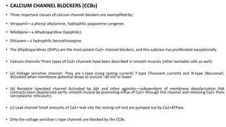 • CALCIUM CHANNEL BLOCKERS (CCBs)
• Three important classes of calcium channel blockers are examplified by:
• Verapamil—a phenyl alkylamine, hydrophilic papaverine congener.
• Nifedipine—a dihydropyridine (lipophilic).
• Diltiazem—a hydrophilic benzothiazepine.
• The dihydropyridines (DHPs) are the most potent Ca2+ channel blockers, and this subclass has proliferated exceptionally.
• Calcium channels Three types of Ca2+ channels have been described in smooth muscles (other excitable cells as well):
• (a) Voltage sensitive channel: They are L-type (Long lasting current) T-type (Transient current) and N-type (Neuronal).
Activated when membrane potential drops to around –40 mV or lower.
• (b) Receptor operated channel Activated by Adr and other agonists—independent of membrane depolarization (NA
contracts even depolarized aortic smooth muscle by promoting influx of Ca2+ through this channel and releasing Ca2+ from
sarcoplasmic reticulum).
• (c) Leak channel Small amounts of Ca2+ leak into the resting cell and are pumped out by Ca2+ATPase.
• Only the voltage sensitive L-type channels are blocked by the CCBs.
 