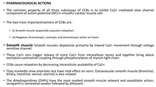 • PHARMACOLOGICAL ACTIONS
• The common property of all three subclasses of CCBs is to inhibit Ca2+ mediated slow channel
component of action potential (AP) in smooth/ cardiac muscle cell.
• The two most importantnactions of CCBs are:
• (i) Smooth muscle (especially vascular) relaxation.
• (ii) Negative chronotropic, inotropic and dromotropic action on heart.
• Smooth muscle Smooth muscles depolarize primarily by inward Ca2+ movement through voltage
sensitive channel.
• These Ca2+ ions trigger release of more Ca2+ from intracellular stores and together bring about
excitation-contraction coupling through phosphorylation of myosin light chain.
• CCBs cause relaxation by decreasing intracellular availability of Ca2+.
• They markedly relax arterioles but have mild effect on veins. Extravascular smooth muscle (bronchial,
biliary, intestinal, vesical, uterine) is also relaxed.
• The dihydropyridines (DHPs) have the most marked smooth muscle relaxant and vasodilator action;
verapamil is somewhat weaker followed by diltiazem.
 