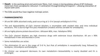 • Heart: In the working atrial and ventricular fibres, Ca2+ moves in during plateau phase of AP→releases
more Ca2+ from sarcoplasmic reticulum → contraction through binding to troponin— allowing interaction of
myosin with actin.
• The CCBs would thus have negative inotropic action.
• PHARMACOKINETICS
• All are 90–100% absorbed orally, peak occurring at 1–3 hr (except amlodipine 6–9 hr).
• The oral bioavailability of Ca2+ channel blockers is incomplete with marked inter and intra individual
variations. This is due to high first pass metabolism (modest and less variable for amlodipine).
• All are highly plasma protein bound (min.: diltiazem 80%, max.: felodipine 99%).
• The Ca2+ channel blockers are high clearance drugs with extensive tissue distribution. All are > 90%
metabolized in liver and excreted in urine.
• Some metabolites are active.
• The elimination t½ are in the range of 2–6 hr, but that of amlodipine is exceptionally long; followed by
lacidipine, nitrendipine and felodipine.
• On chronic use verapamil decreases its own metabolism—bioavailability is nearly doubled and t½ is
prolonged.
 