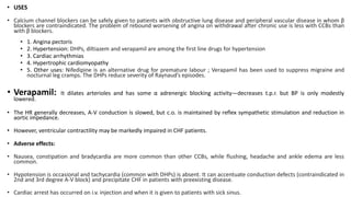 • USES
• Calcium channel blockers can be safely given to patients with obstructive lung disease and peripheral vascular disease in whom β
blockers are contraindicated. The problem of rebound worsening of angina on withdrawal after chronic use is less with CCBs than
with β blockers.
• 1. Angina pectoris
• 2. Hypertension: DHPs, diltiazem and verapamil are among the first line drugs for hypertension
• 3. Cardiac arrhythmias
• 4. Hypertrophic cardiomyopathy
• 5. Other uses: Nifedipine is an alternative drug for premature labour ; Verapamil has been used to suppress migraine and
nocturnal leg cramps. The DHPs reduce severity of Raynaud’s episodes.
• Verapamil: It dilates arterioles and has some α adrenergic blocking activity—decreases t.p.r. but BP is only modestly
lowered.
• The HR generally decreases, A-V conduction is slowed, but c.o. is maintained by reflex sympathetic stimulation and reduction in
aortic impedance.
• However, ventricular contractility may be markedly impaired in CHF patients.
• Adverse effects:
• Nausea, constipation and bradycardia are more common than other CCBs, while flushing, headache and ankle edema are less
common.
• Hypotension is occasional and tachycardia (common with DHPs) is absent. It can accentuate conduction defects (contraindicated in
2nd and 3rd degree A-V block) and precipitate CHF in patients with preexisting disease.
• Cardiac arrest has occurred on i.v. injection and when it is given to patients with sick sinus.
 