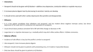 • Interactions:
• Verapamil should not be given with β blockers—additive sinus depression, conduction defects or asystole may occur.
• It increases plasma digoxin level by decreasing its excretion: toxicity can develop.
• It should not be used with other cardiac depressants like quinidine and disopyramide.
• Diltiazem:
• It is a less potent vasodilator than nifedipine and verapamil, and has modest direct negative inotropic action, but direct
depression of SA node and A-V conduction are equivalent to verapamil.
• Usual clinical doses produce consistent fall in BP with little change or decrease in HR.
• Large dose or i.v. injection decreases t.p.r. markedly which may elicit reflex cardiac effects. It dilates coronaries.
• Adverse effects:
• Incidence of side effects is low, but the profile is similar to verapamil.
• Like verapamil, it also increases plasma digoxin.
• Diltiazem should not be given to patients with preexisting sinus, A-V nodal or myocardial disease.
• Only low doses should be given to patients on β blockers.
 