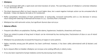 • Nifedipine:
• It is the prototype DHP with a rapid onset and short duration of action. The overriding action of nifedipine is arteriolar dilatation
→ t.p.r. decreases, BP falls.
• The direct depressant effect on heart requires much higher dose, but a weak negative inotropic action can be unmasked after β
blockade. It does not depress SA node or A-V conduction.
• Reflex sympathetic stimulation of heart predominates → tachycardia, increased contractility and c.o. (no decrease in venous
return along with lowering of afterload aid increase in c.o.). Coronary flow is increased.
• Nifedipine has mild natriuretic action, but significant diuresis does not occur.
• Adverse effects
• Frequent side effects are palpitation, flushing, ankle edema, hypotension, headache, drowsiness and nausea.
• These are related to peaks of drug level in blood: can be minimized by low starting dose, fractionation of dose or use of retard
formulation.
• Nifedipine has paradoxically increased the frequency of angina in some patients.
• Higher mortality among post MI patients has been confirmed. However, it has been safely administered with β blockers and
digoxin.
• By its relaxant effect on bladder nifedipine can increase urine voiding difficulty in elderly males.
• It has also been reported to hamper diabetes control by decreasing insulin release.
 