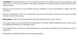 • Amlodipine Pharmacokinetically it is the most distinct DHP. It has complete but slow oral absorption: peak
after 6 to 9 hr—the early vasodilator side effects (palpitation, flushing, headache, postural dizziness) are
largely avoided.
• Because of less extensive and less variable first pass metabolism, its oral bioavailability is higher and more
consistent.
• Volume of distribution and t½ are exceptionally long: diurnal fluctuation in blood level is small and action
extends over the next morning.
• Nitrendipine A DHP with oral bioavailability of 10–30% and elimination t½ of 4–12 hours.
• It has been shown to release NO from the endothelium and inhibit cAMP phosphodiesterase; which may be
the additional mechanisms of vasodilator action.
• The endothelial NO is claimed to retard atherosclerosis. Ventricular contractility and A-V conduction are not
depressed.
• Nitrendipine is indicated in hypertension and angina pectoris.
 