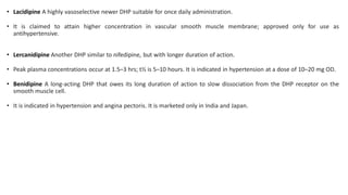 • Lacidipine A highly vasoselective newer DHP suitable for once daily administration.
• It is claimed to attain higher concentration in vascular smooth muscle membrane; approved only for use as
antihypertensive.
• Lercanidipine Another DHP similar to nifedipine, but with longer duration of action.
• Peak plasma concentrations occur at 1.5–3 hrs; t½ is 5–10 hours. It is indicated in hypertension at a dose of 10–20 mg OD.
• Benidipine A long-acting DHP that owes its long duration of action to slow dissociation from the DHP receptor on the
smooth muscle cell.
• It is indicated in hypertension and angina pectoris. It is marketed only in India and Japan.
 