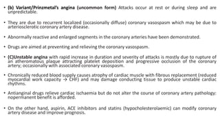 • (b) Variant/Prinzmetal’s angina (uncommon form) Attacks occur at rest or during sleep and are
unpredictable.
• They are due to recurrent localized (occasionally diffuse) coronary vasospasm which may be due to
arteriosclerotic coronary artery disease.
• Abnormally reactive and enlarged segments in the coronary arteries have been demonstrated.
• Drugs are aimed at preventing and relieving the coronary vasospasm.
• (C)Unstable angina with rapid increase in duration and severity of attacks is mostly due to rupture of
an atheromatous plaque attracting platelet deposition and progressive occlusion of the coronary
artery; occasionally with associated coronary vasospasm.
• Chronically reduced blood supply causes atrophy of cardiac muscle with fibrous replacement (reduced
myocardial work capacity → CHF) and may damage conducting tissue to produce unstable cardiac
rhythms.
• Antianginal drugs relieve cardiac ischaemia but do not alter the course of coronary artery pathology:
nopermanent benefit is afforded.
• On the other hand, aspirin, ACE inhibitors and statins (hypocholesterolaemic) can modify coronary
artery disease and improve prognosis.
 