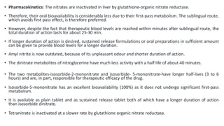 • Pharmacokinetics: The nitrates are inactivated in liver by glutathione-organic nitrate reductase.
• Therefore, their oral bioavailability is considerably less due to their first-pass metabolism. The sublingual route,
which avoids first pass effect, is therefore preferred.
• However, despite the fact that therapeutic blood levels are reached within minutes after sublingual route, the
total duration of action lasts for about 25-30 min.
• If longer duration of action is desired, sustained release formulations or oral preparations in sufficient amount
can be given to provide blood levels for a longer duration.
• Amyl nitrite is now outdated, because of its unpleasant odour and shorter duration of action.
• The dinitrate metabolites of nitroglycerine have much less activity with a half life of about 40 minutes.
• The two metabolites-isosorbide-2-mononitrate and isosorbide- 5-mononitrate-have longer half-lives (3 to 6
hours) and are, in part, responsible for therapeutic efficacy of the drug.
• Isosorbide-5-mononitrate has an excellent bioavailability (100%) as it does not undergo significant first-pass
metabolism.
• It is available as plain tablet and as sustained release tablet both of which have a longer duration of action
than isosorbide dinitrate.
• Tetranitrate is inactivated at a slower rate by glutathione organic nitrate reductase.
 