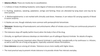 • Adverse effects: These are mostly due to vasodilatation.
• 1. Fullness in head, throbbing headache; some degree of tolerance develops on continued use.
• 2. Flushing, weakness, sweating, palpitation, vertigo and fainting; these are alleviated by lying down and may be by
erect posture.
• 3. Methemoglobinemia: is not marked with clinically used doses. However, it can reduce O2 carrying capacity of blood
in severe anaemia.
• 4. Rashes are rare, though relatively more common with pentaerythritol tetranitrate.
• Tolerance: Weakening of haemodynamic and antiischaemic effect of nitrates occurs if they are continuously present in
the body.
• This tolerance stops off rapidly (within hours) when the body is free of the drug.
• Clinically, no significant tolerance develops on intermittent use of sublingual Glyceryl trinitrate for attacks of angina.
• However, it may become important when Glyceryl trinitrate is used orally, transdermally or by continuous i.v. infusion,
as well as with the use of long acting agents, especially sustained release formulations.
• Cross tolerance occurs among all nitrates. Tolerance occurs more readily with higher doses.
• The most practical way to prevent nitrate tolerance is to provide nitrate free intervals everyday.
 