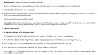 • Dependence On organic nitrates is now well recognized.
• Sudden withdrawal after prolonged exposure has resulted in spasm of coronary and peripheral blood vessels.
• MI and sudden deaths have been recorded.
• Angina threshold may be lowered during nitrate free interval in some patients: episodes of angina may increase. In such cases a
drug of another class should be added.
• Withdrawal of nitrates should be gradual.
• Interactions Sildenafil causes dangerous potentiation of nitrate action: severe hypotension, MI and deaths are on record. Additive
hypotension is also possible when nitrate is given to a patient receiving other vasodilators.
• INDIVIDUAL DRUGS
• 1. Glyceryl trinitrate (GTN, Nitroglycerine):
• It is a volatile liquid which is adsorbed on the inert matrix of the tablet and rendered nonexplosive.
• The tablets must be stored in a tightly closed glass (not plastic) container lest the drug should evaporate away.
• The sublingual route is used when terminating an attack or aborting an imminent one is the aim.
• The tablet may be crushed under the teeth and spread over buccal mucosa.
• It acts within 1–2 min (peak blood level in 3–6 min) because of direct absorption into systemic circulation (bypassing liver where
almost 90% is metabolized).
 