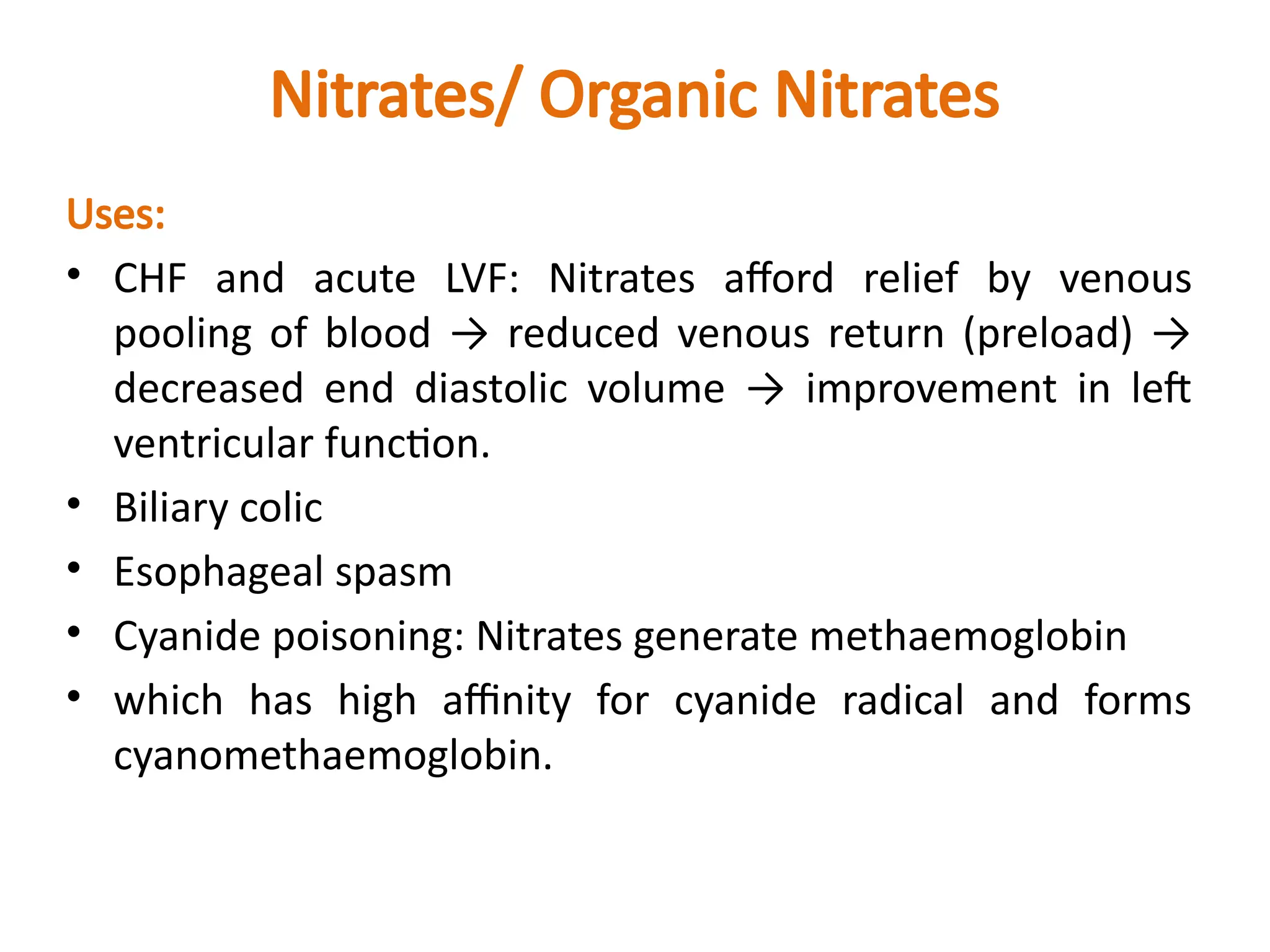 Nitrates/ Organic Nitrates
Uses:
• CHF and acute LVF: Nitrates afford relief by venous
pooling of blood → reduced venous return (preload) →
decreased end diastolic volume → improvement in left
ventricular function.
• Biliary colic
• Esophageal spasm
• Cyanide poisoning: Nitrates generate methaemoglobin
• which has high affinity for cyanide radical and forms
cyanomethaemoglobin.
 