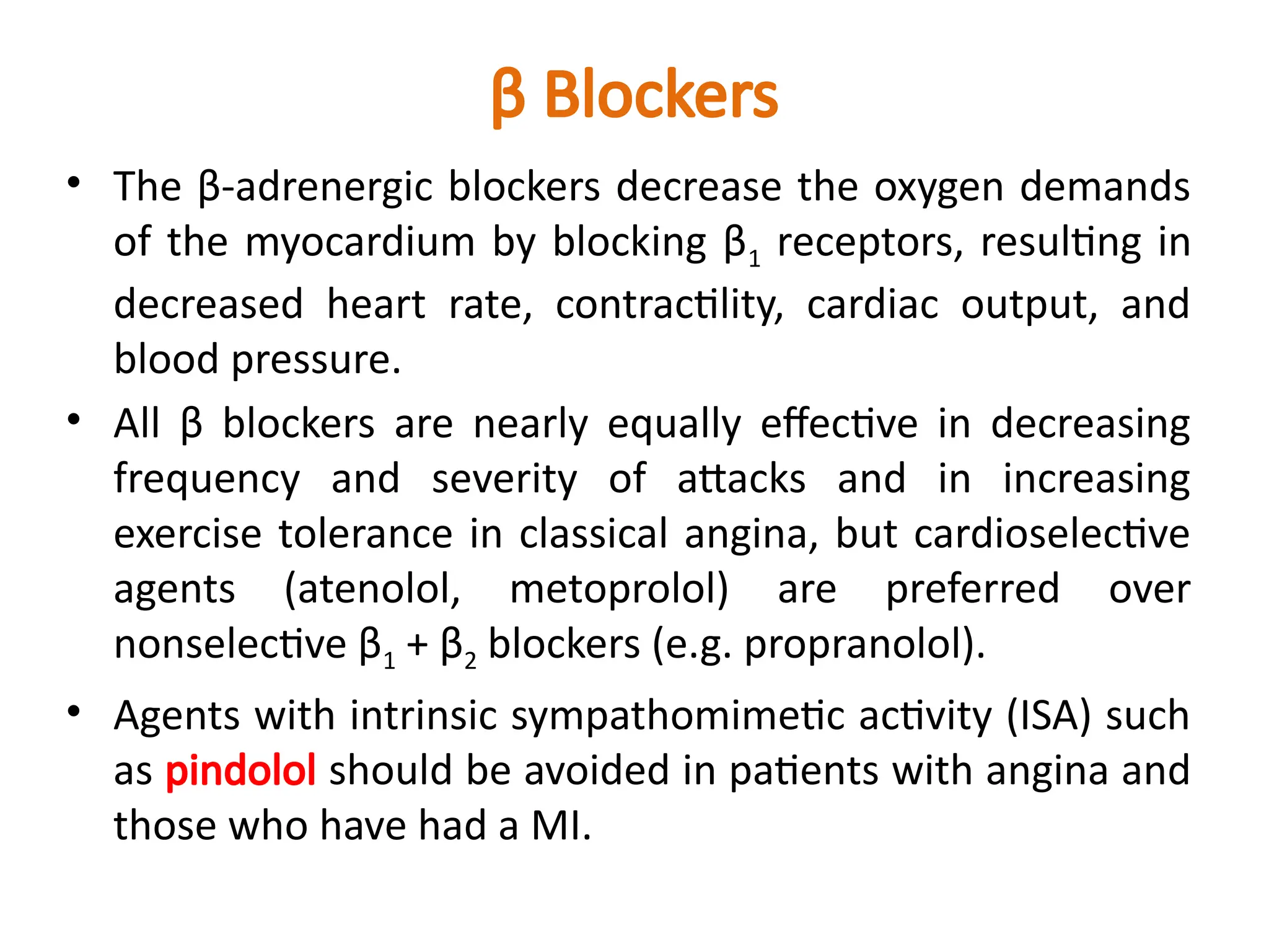 β Blockers
• The β-adrenergic blockers decrease the oxygen demands
of the myocardium by blocking β1 receptors, resulting in
decreased heart rate, contractility, cardiac output, and
blood pressure.
• All β blockers are nearly equally effective in decreasing
frequency and severity of attacks and in increasing
exercise tolerance in classical angina, but cardioselective
agents (atenolol, metoprolol) are preferred over
nonselective β1 + β2 blockers (e.g. propranolol).
• Agents with intrinsic sympathomimetic activity (ISA) such
as pindolol should be avoided in patients with angina and
those who have had a MI.
 