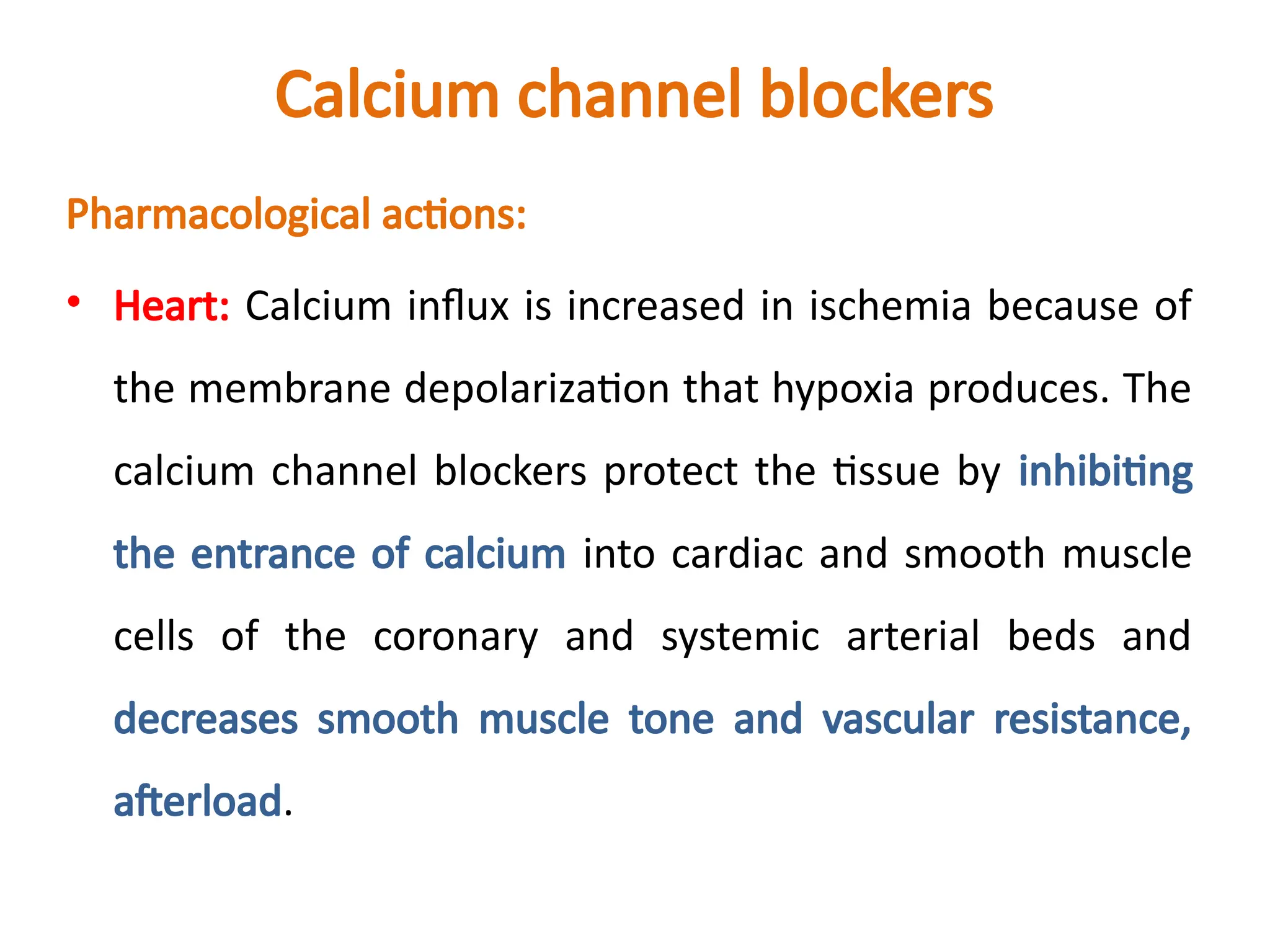 Calcium channel blockers
Pharmacological actions:
• Heart: Calcium influx is increased in ischemia because of
the membrane depolarization that hypoxia produces. The
calcium channel blockers protect the tissue by inhibiting
the entrance of calcium into cardiac and smooth muscle
cells of the coronary and systemic arterial beds and
decreases smooth muscle tone and vascular resistance,
afterload.
 