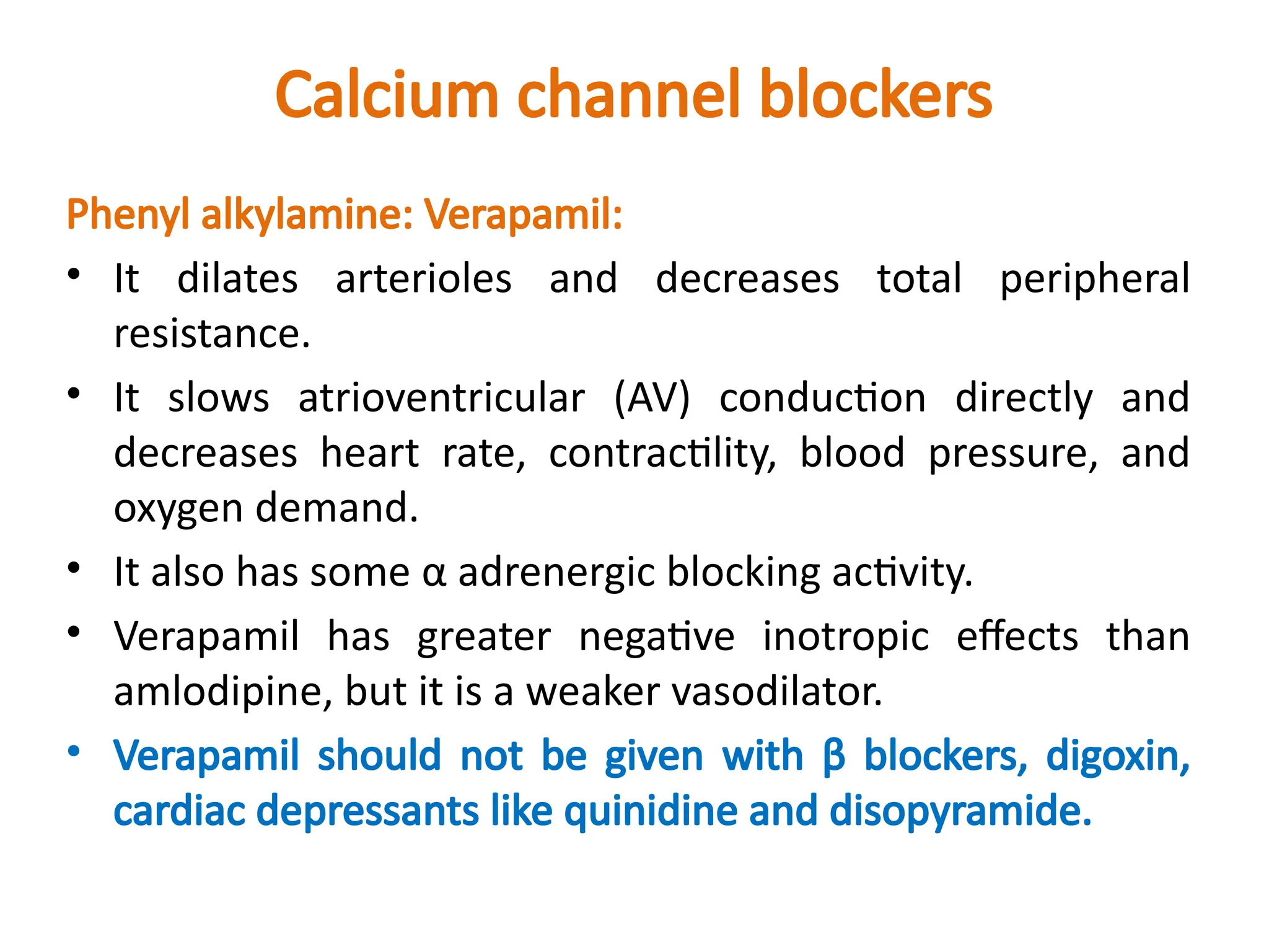 Calcium channel blockers
Phenyl alkylamine: Verapamil:
• It dilates arterioles and decreases total peripheral
resistance.
• It slows atrioventricular (AV) conduction directly and
decreases heart rate, contractility, blood pressure, and
oxygen demand.
• It also has some α adrenergic blocking activity.
• Verapamil has greater negative inotropic effects than
amlodipine, but it is a weaker vasodilator.
• Verapamil should not be given with β blockers, digoxin,
cardiac depressants like quinidine and disopyramide.
 