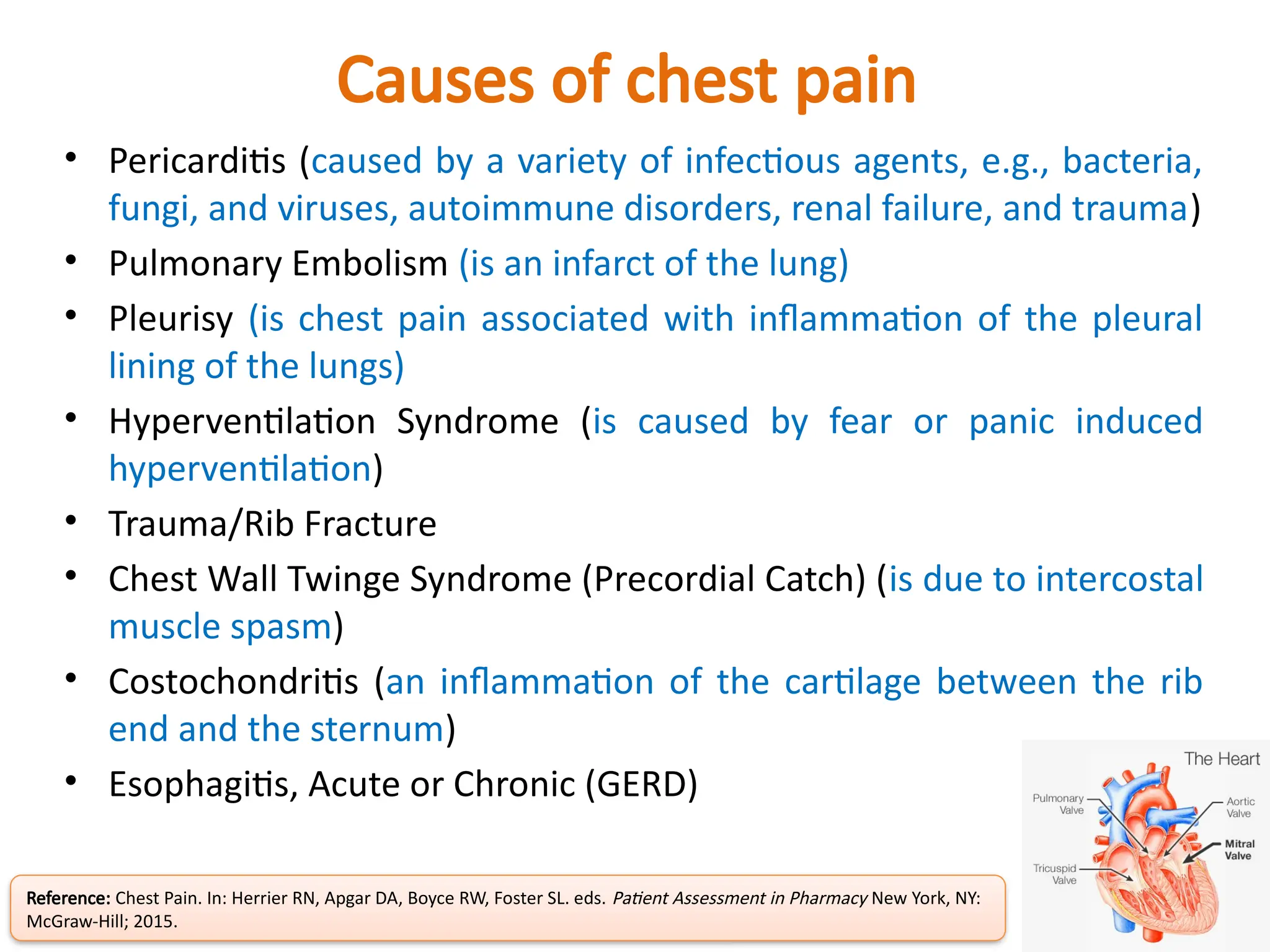 Causes of chest pain
• Pericarditis (caused by a variety of infectious agents, e.g., bacteria,
fungi, and viruses, autoimmune disorders, renal failure, and trauma)
• Pulmonary Embolism (is an infarct of the lung)
• Pleurisy (is chest pain associated with inflammation of the pleural
lining of the lungs)
• Hyperventilation Syndrome (is caused by fear or panic induced
hyperventilation)
• Trauma/Rib Fracture
• Chest Wall Twinge Syndrome (Precordial Catch) (is due to intercostal
muscle spasm)
• Costochondritis (an inflammation of the cartilage between the rib
end and the sternum)
• Esophagitis, Acute or Chronic (GERD)
Reference: Chest Pain. In: Herrier RN, Apgar DA, Boyce RW, Foster SL. eds. Patient Assessment in Pharmacy New York, NY:
McGraw-Hill; 2015.
 