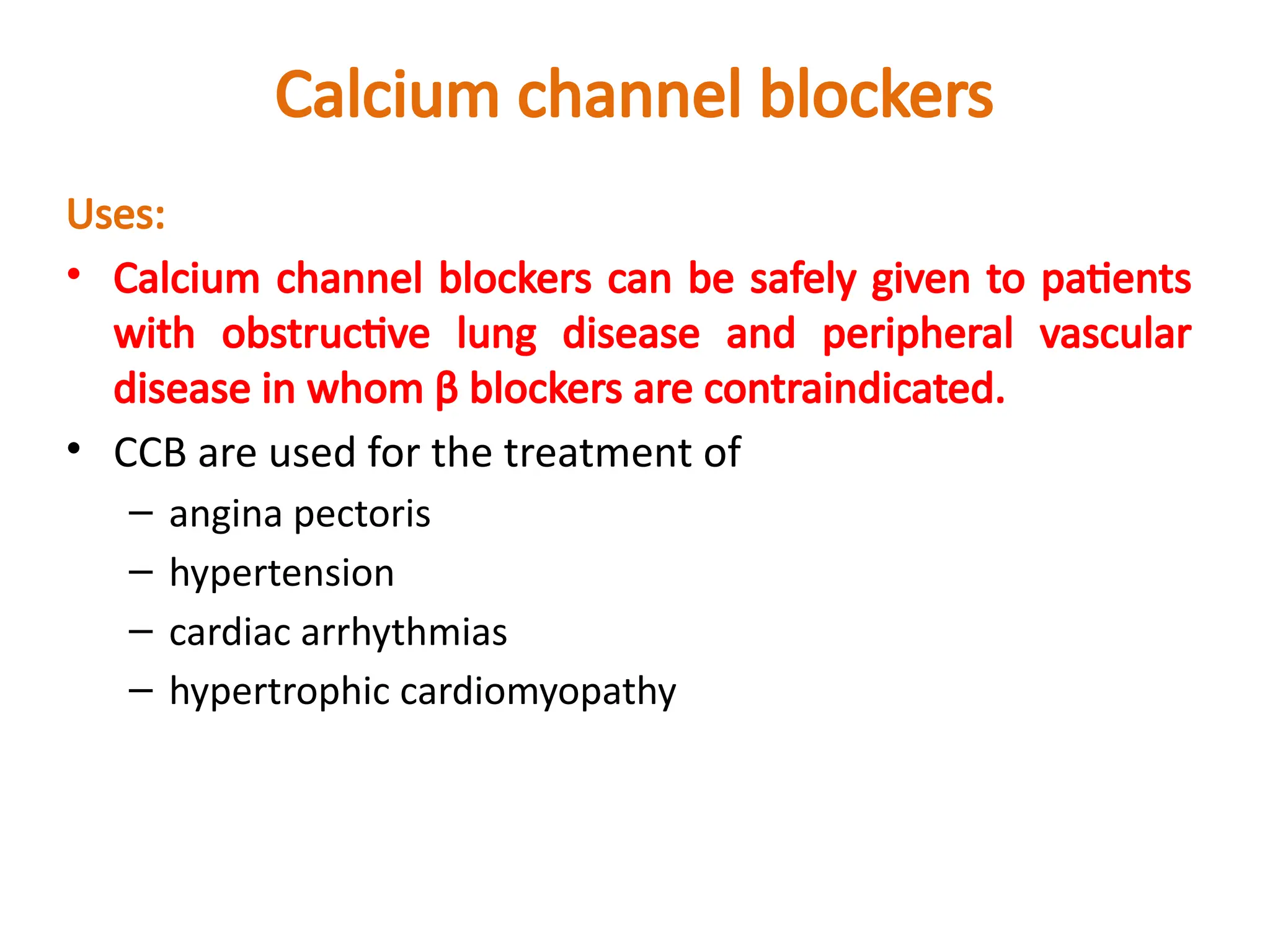 Calcium channel blockers
Uses:
• Calcium channel blockers can be safely given to patients
with obstructive lung disease and peripheral vascular
disease in whom β blockers are contraindicated.
• CCB are used for the treatment of
– angina pectoris
– hypertension
– cardiac arrhythmias
– hypertrophic cardiomyopathy
 