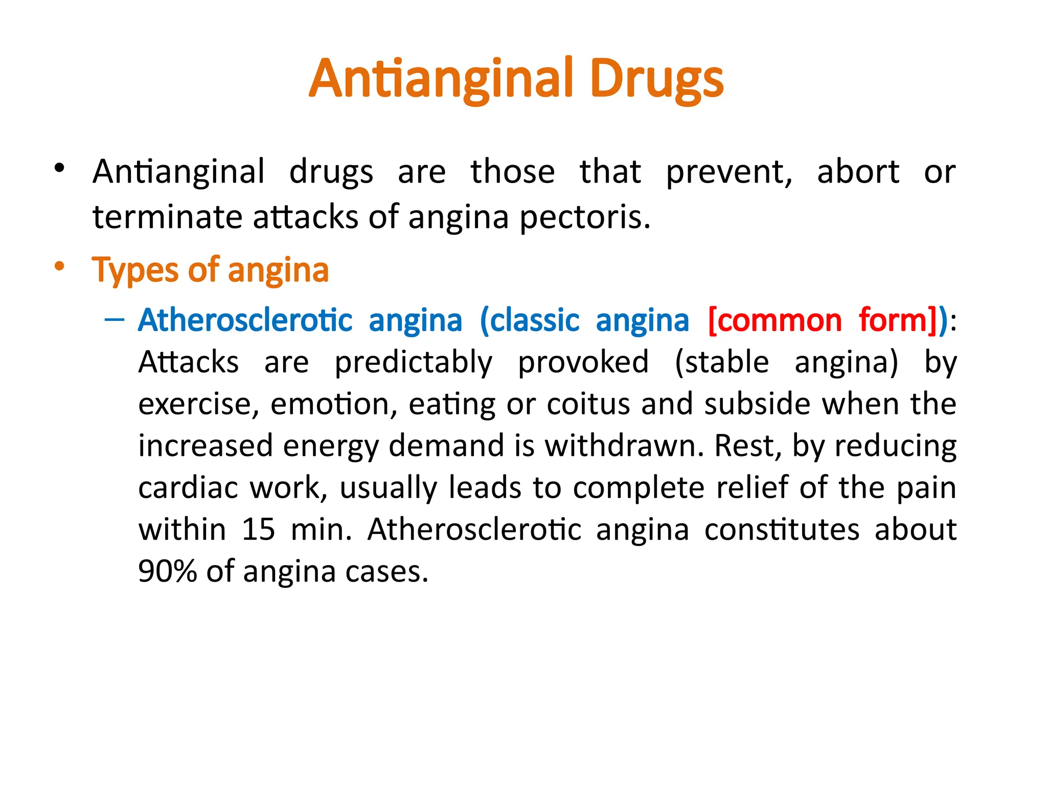 Antianginal Drugs
• Antianginal drugs are those that prevent, abort or
terminate attacks of angina pectoris.
• Types of angina
– Atherosclerotic angina (classic angina [common form]):
Attacks are predictably provoked (stable angina) by
exercise, emotion, eating or coitus and subside when the
increased energy demand is withdrawn. Rest, by reducing
cardiac work, usually leads to complete relief of the pain
within 15 min. Atherosclerotic angina constitutes about
90% of angina cases.
 