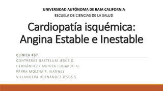 Cardiopatía isquémica:
Angina Estable e Inestable
CLÍNICA 467
CONTRERAS GASTELUM JESÚS G.
HERNÁNDEZ CARDOZA EDUARDO U.
PARRA MOLINA P. VIANNEY
VILLANUEVA HERNÁNDEZ JESÚS S.
UNIVERSIDAD AUTÓNOMA DE BAJA CALIFORNIA
ESCUELA DE CIENCIAS DE LA SALUD
 