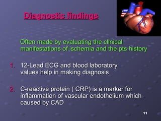 11
Diagnostic findingsDiagnostic findings
Often made by evaluating the clinicalOften made by evaluating the clinical
manifestations of ischemia and the pts historymanifestations of ischemia and the pts history
1.1. 12-Lead ECG and blood laboratory12-Lead ECG and blood laboratory
values help in making diagnosisvalues help in making diagnosis
2.2. C-reactive protein ( CRP) is a marker forC-reactive protein ( CRP) is a marker for
inflammation of vascular endothelium whichinflammation of vascular endothelium which
caused by CADcaused by CAD
 