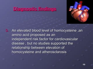 13
Diagnostic findingsDiagnostic findings
3.3. An elevated blood level of homocysteine ,anAn elevated blood level of homocysteine ,an
amino acid proposed as anamino acid proposed as an
independent risk factor for cardiovascularindependent risk factor for cardiovascular
disease , but no studies supported thedisease , but no studies supported the
relationship between elevation ofrelationship between elevation of
homocysteine and atherosclarosishomocysteine and atherosclarosis
 