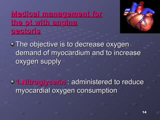 14
The objective is to decrease oxygenThe objective is to decrease oxygen
demand of myocardium and to increasedemand of myocardium and to increase
oxygen supplyoxygen supply
1.Nitroglycerin1.Nitroglycerin : administered to reduce: administered to reduce
myocardial oxygen consumptionmyocardial oxygen consumption
Medical management forMedical management for
the pt with anginathe pt with angina
pectorispectoris
 