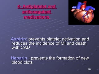 18
4- Antiplatelet and4- Antiplatelet and
anticoagulantanticoagulant
medicationsmedications
AspirinAspirin:: prevents platelet activation andprevents platelet activation and
reduces the incidence of MI and deathreduces the incidence of MI and death
with CADwith CAD
HeparinHeparin : prevents the formation of new: prevents the formation of new
blood clotsblood clots
 