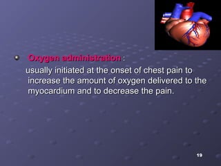 19
Oxygen administrationOxygen administration ::
usually initiated at the onset of chest pain tousually initiated at the onset of chest pain to
increase the amount of oxygen delivered to theincrease the amount of oxygen delivered to the
myocardium and to decrease the pain.myocardium and to decrease the pain.
 