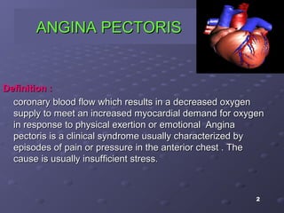 2
ANGINA PECTORISANGINA PECTORIS
Definition :Definition :
coronary blood flow which results in a decreased oxygencoronary blood flow which results in a decreased oxygen
supply to meet an increased myocardial demand for oxygensupply to meet an increased myocardial demand for oxygen
in response to physical exertion or emotionalin response to physical exertion or emotional AnginaAngina
pectoris is a clinical syndrome usually characterized bypectoris is a clinical syndrome usually characterized by
episodes of pain or pressure in the anterior chest . Theepisodes of pain or pressure in the anterior chest . The
cause is usually insufficient stress.cause is usually insufficient stress.
 