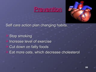 20
PreventionPrevention
Self care action plan changing habits.Self care action plan changing habits.
 Stop smokingStop smoking
 Increase level of exerciseIncrease level of exercise
 Cut down on fatty foodsCut down on fatty foods
 Eat more oats, which decrease cholesterolEat more oats, which decrease cholesterol
 