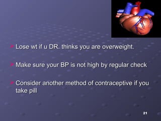21
 Lose wt if u DR. thinks you are overweight.Lose wt if u DR. thinks you are overweight.
 Make sure your BP is not high by regular checkMake sure your BP is not high by regular check
 Consider another method of contraceptive if youConsider another method of contraceptive if you
take pilltake pill
 