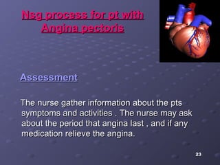 23
Nsg process for pt withNsg process for pt with
Angina pectorisAngina pectoris
AssessmentAssessment
The nurse gather information about the ptsThe nurse gather information about the pts
symptoms and activities . The nurse may asksymptoms and activities . The nurse may ask
about the period that angina last , and if anyabout the period that angina last , and if any
medication relieve the angina.medication relieve the angina.
 