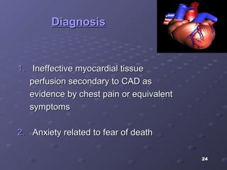 24
DiagnosisDiagnosis
1.1. Ineffective myocardial tissueIneffective myocardial tissue
perfusion secondary to CAD asperfusion secondary to CAD as
evidence by chest pain or equivalentevidence by chest pain or equivalent
symptomssymptoms
2.2. Anxiety related to fear of deathAnxiety related to fear of death
 