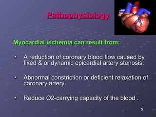 3
PathophysiologyPathophysiology
Myocardial ischemia can result from:Myocardial ischemia can result from:
A reduction of coronary blood flow caused byA reduction of coronary blood flow caused by
fixed & or dynamic epicardial artery stenosis.fixed & or dynamic epicardial artery stenosis.
Abnormal constriction or deficient relaxation ofAbnormal constriction or deficient relaxation of
coronary artery.coronary artery.
Reduce O2-carrying capacity of the blood .Reduce O2-carrying capacity of the blood .
 