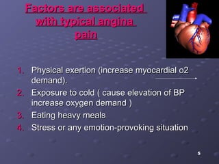 5
Factors are associatedFactors are associated
with typical anginawith typical angina
painpain
1.1. Physical exertion (increase myocardial o2Physical exertion (increase myocardial o2
demand).demand).
2.2. Exposure to cold ( cause elevation of BPExposure to cold ( cause elevation of BP
increase oxygen demand )increase oxygen demand )
3.3. Eating heavy mealsEating heavy meals
4.4. Stress or any emotion-provoking situationStress or any emotion-provoking situation
 