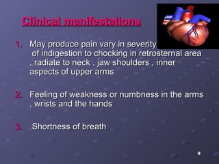 9
Clinical manifestationsClinical manifestations
1.1. May produce pain vary in severity from feelingMay produce pain vary in severity from feeling
of indigestion to chocking in retrosternal areaof indigestion to chocking in retrosternal area
, radiate to neck , jaw shoulders , inner, radiate to neck , jaw shoulders , inner
aspects of upper armsaspects of upper arms
2.2. Feeling of weakness or numbness in the armsFeeling of weakness or numbness in the arms
, wrists and the hands, wrists and the hands
3.3. Shortness of breathShortness of breath
 