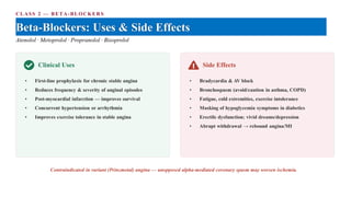 CLASS 2 — BETA-BLOCKER S
Beta-Blockers: Uses & Side Effects
Atenolol · Metoprolol · Propranolol · Bisoprolol
Clinical Uses
• First-line prophylaxis for chronic stable angina
• Reduces frequency & severity of anginal episodes
• Post-myocardial infarction — improves survival
• Concurrent hypertension or arrhythmia
• Improves exercise tolerance in stable angina
Side Effects
• Bradycardia & AV block
• Bronchospasm (avoid/caution in asthma, COPD)
• Fatigue, cold extremities, exercise intolerance
• Masking of hypoglycemia symptoms in diabetics
• Erectile dysfunction; vivid dreams/depression
• Abrupt withdrawal → rebound angina/MI
Contraindicated in variant (Prinzmetal) angina — unopposed alpha-mediated coronary spasm may worsen ischemia.
 