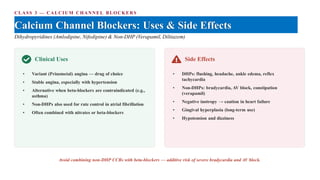 CLASS 3 — CALCIUM CHANNEL BLOCKERS
Calcium Channel Blockers: Uses & Side Effects
Dihydropyridines (Amlodipine, Nifedipine) & Non-DHP (Verapamil, Diltiazem)
Clinical Uses
• Variant (Prinzmetal) angina — drug of choice
• Stable angina, especially with hypertension
• Alternative when beta-blockers are contraindicated (e.g.,
asthma)
• Non-DHPs also used for rate control in atrial fibrillation
• Often combined with nitrates or beta-blockers
Side Effects
• DHPs: flushing, headache, ankle edema, reflex
tachycardia
• Non-DHPs: bradycardia, AV block, constipation
(verapamil)
• Negative inotropy → caution in heart failure
• Gingival hyperplasia (long-term use)
• Hypotension and dizziness
Avoid combining non-DHP CCBs with beta-blockers — additive risk of severe bradycardia and AV block.
 