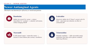 CLASS 4 — NEWER AGENTS
Newer Antianginal Agents
Alternative mechanisms for refractory or intolerant patients
Ranolazine
Inhibits late inward Na⁺ current → reduces
intracellular Ca²⁺ overload → ↓ diastolic wall tension,
without changing HR/BP
Ivabradine
Selectively inhibits the If ("funny") current in the SA
node → pure heart-rate reduction, no effect on
contractility/BP
Nicorandil
K⁺ATP channel opener + nitrate-like moiety →
arterial & venous dilation plus coronary vasodilation
Trimetazidine
Metabolic modulator — shifts myocardial energy
metabolism from fatty acid to glucose oxidation,
improving efficiency
 